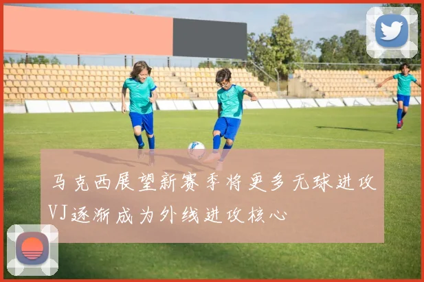 马克西展望新赛季将更多无球进攻VJ逐渐成为外线进攻核心