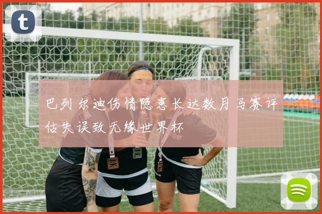 巴列尔迪伤情隐患长达数月马赛评估失误致无缘世界杯