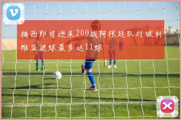 梅西即将迎来200战阿根廷队对玻利维亚进球最多达11球