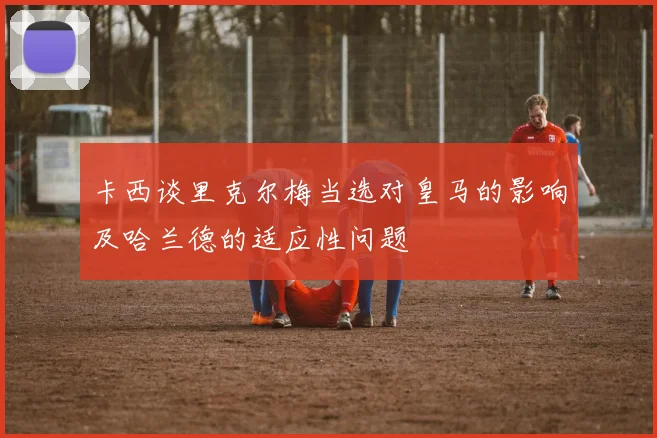 卡西谈里克尔梅当选对皇马的影响及哈兰德的适应性问题