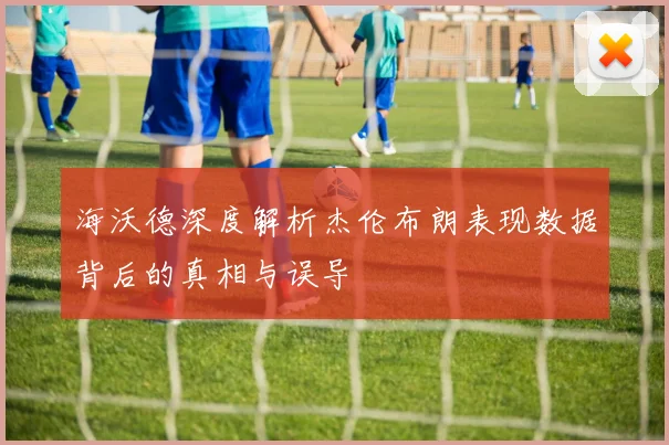 海沃德深度解析杰伦布朗表现数据背后的真相与误导