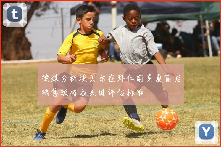 德媒分析埃贝尔在拜仁前景夏窗后销售额将成关键评估标准