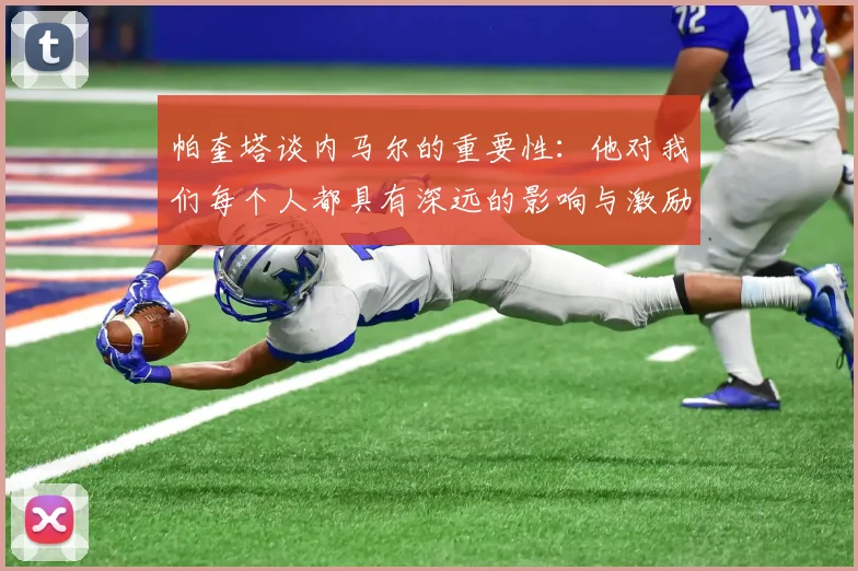 帕奎塔谈内马尔的重要性：他对我们每个人都具有深远的影响与激励