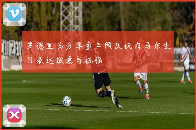 罗德里戈分享童年照庆祝内马尔生日表达敬意与祝福