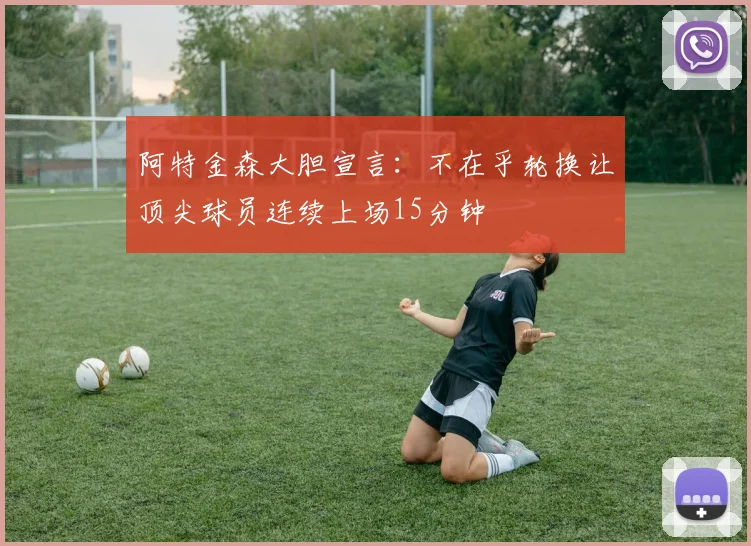 阿特金森大胆宣言：不在乎轮换让顶尖球员连续上场15分钟