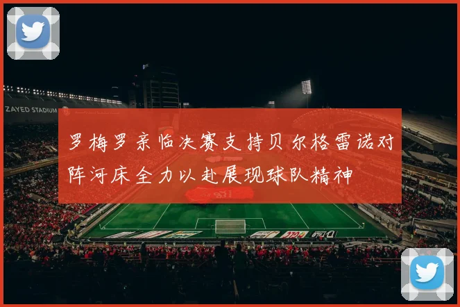 罗梅罗亲临决赛支持贝尔格雷诺对阵河床全力以赴展现球队精神