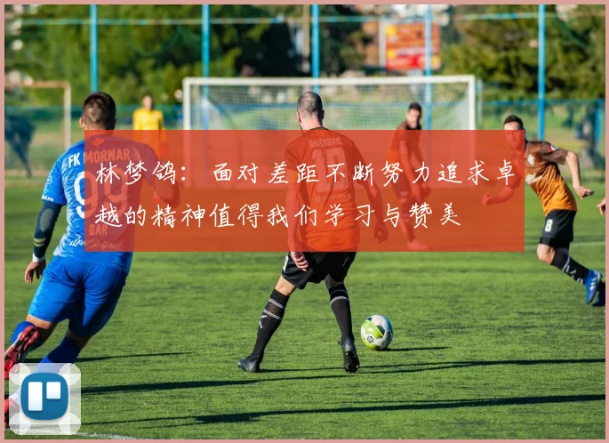 林梦鸽：面对差距不断努力追求卓越的精神值得我们学习与赞美
