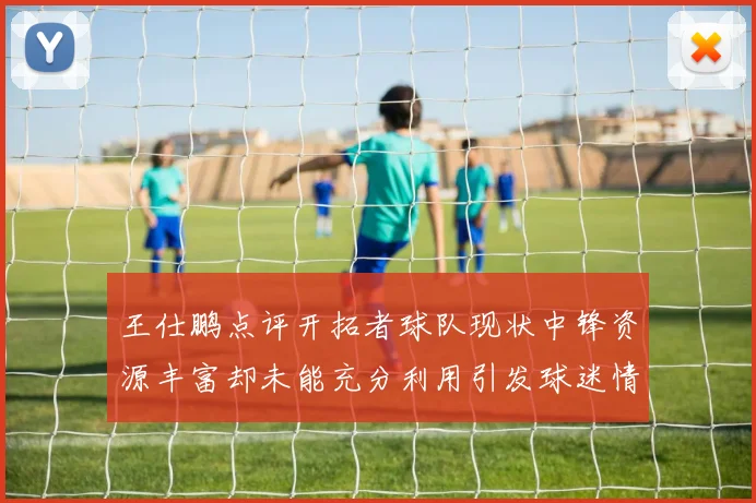 王仕鹏点评开拓者球队现状中锋资源丰富却未能充分利用引发球迷情感交织