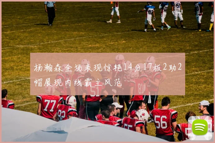 杨瀚森全场表现惊艳14分17板2助2帽展现内线霸主风范