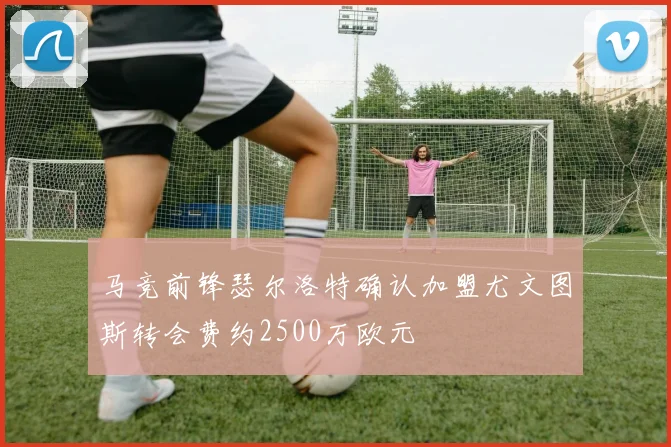 马竞前锋瑟尔洛特确认加盟尤文图斯转会费约2500万欧元