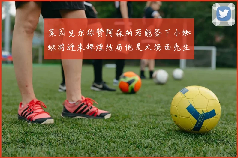 莱因克尔称赞阿森纳若能签下小蜘蛛将迎来辉煌结局他是大场面先生的最佳人选