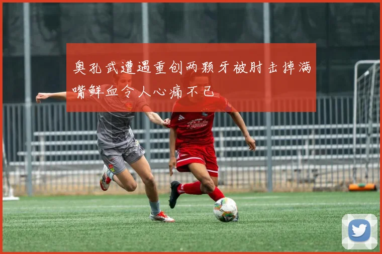 奥孔武遭遇重创两颗牙被肘击掉满嘴鲜血令人心痛不已