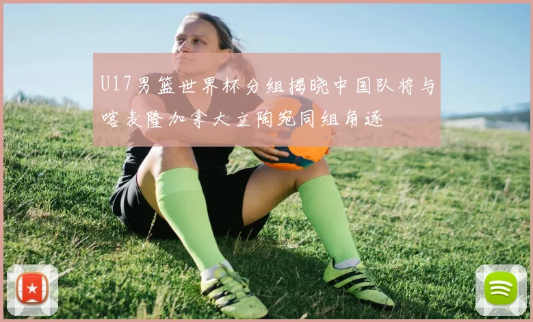U17男篮世界杯分组揭晓中国队将与喀麦隆加拿大立陶宛同组角逐
